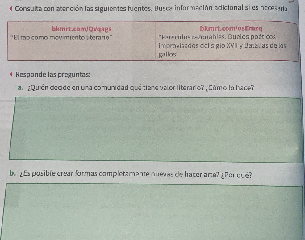 Consulta con atención las siguientes fuentes. Busca información adicional si es necesario, 
bkmrt.com/QVqags bkmrt.com/osEmzq 
“El rap como movimiento literario” “Parecidos razonables. Duelos poéticos 
improvisados del siglo XVII y Batallas de los 
gallos” 
Responde las preguntas: 
a. ¿Quién decide en una comunidad qué tiene valor literario? ¿Cómo lo hace? 
b. ¿Es posible crear formas completamente nuevas de hacer arte? ¿Por qué?