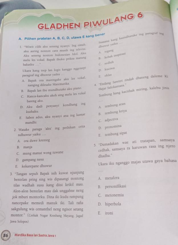 GLADHEN PIWULANG 6
A. Pilihen pratelan A, B, C, D, utawa E kang bener
Suasana kang kaandharake ing paragraf ing dhuwur yaiku ....
1. “Wiwit cilik aku seneng nyanyi. Ing omah.
aku asring nonton cara musik ing televisi.
Aku seneng nonton Indonesian Idol. Aku A. tegang
melu les vokal. Bapak ibuku priksa marang B. kehak inspirasi
bakatku ...."
C. sedhih
D. kuciwa
Ukara kang trep lan logis kanggo nggenepi
paragraf ing dhuwur yaiku .
E. eklas
A. Bapak ora marengake aku les vokal.
nanging dilesake Matematika
4. "Endang Sawitri tindak dhateng daleme Ki
B. Bapak lan ibu mundhutake aku piano. Hajar Salokantara.''
Tembung kang kacithak miring, kalebu jinis
C. Kanca-kancaku akeh sing melu les vokal
bareng aku.
A. tembung aran
D. Aku dadi penyanyi kondhang ing
kuthaku.
E. Saben adus, aku nyanyi ana ing kamar B. tembung kriya
mandhi.
C. adjectiva
2. Watake paraga 'aku' ing pethikan crita D. pronomina
ndhuwur yaiku ....
E. tembung sipat
A. ora duwe krenteg
5. “Dumadakan wae ati tratapan, samsaya
B. manja
C. mung manut wong tuwane cedhak, samsaya ra karuwan rasa ing njero
dhadha."
D. gampang nesu
E. kekarepane dhuwur Ukara iku nganggo majas utawa gaya bahasa
3. “Tangan sepuh Bapak isih kuwat njunjung …
bentelan pring sing wis dipasangi trontong A. metafora
tilas wadhah susu kang diisi krikil mau.
Alon-alon bentelan mau dak unggahne neng B. personifikasi
jok mburi montorku. Dina iki kudu rampung C. metonemia
nancepake memedi manuk iki. Tali rafia D. hiperbola
sakgulung wis cemanthel neng ngisor setang
montor." (Cerkak Nugar Kembang Mayang, Jagad E. ironi
Jawa Solopos)
86  Mardika Basa Ian Sastra Jawa 1