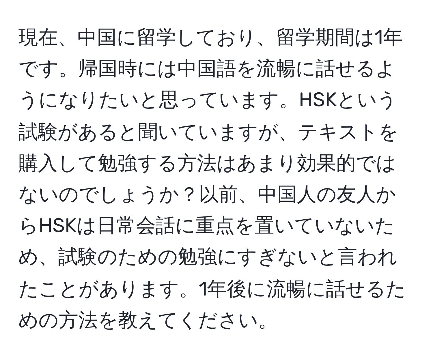 現在、中国に留学しており、留学期間は1年です。帰国時には中国語を流暢に話せるようになりたいと思っています。HSKという試験があると聞いていますが、テキストを購入して勉強する方法はあまり効果的ではないのでしょうか？以前、中国人の友人からHSKは日常会話に重点を置いていないため、試験のための勉強にすぎないと言われたことがあります。1年後に流暢に話せるための方法を教えてください。