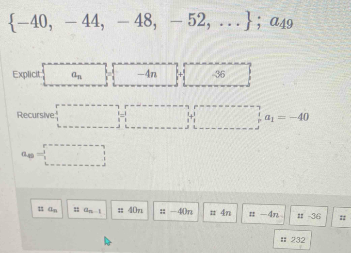  -40,-44,-48,-52,... ; □ a_49
Explicit: ^- a_n [ v_ -4n + + f6 -36
Recursive □ _1a_1=-40
a_49=□
a_n a_n-1 40n -40n 4n -4n -36
232