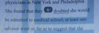 physicians in New York and Philadelphia. 
She found that they doubted she would 
be admitted to medical school; at least one 
advisor went so far as to suggest that she