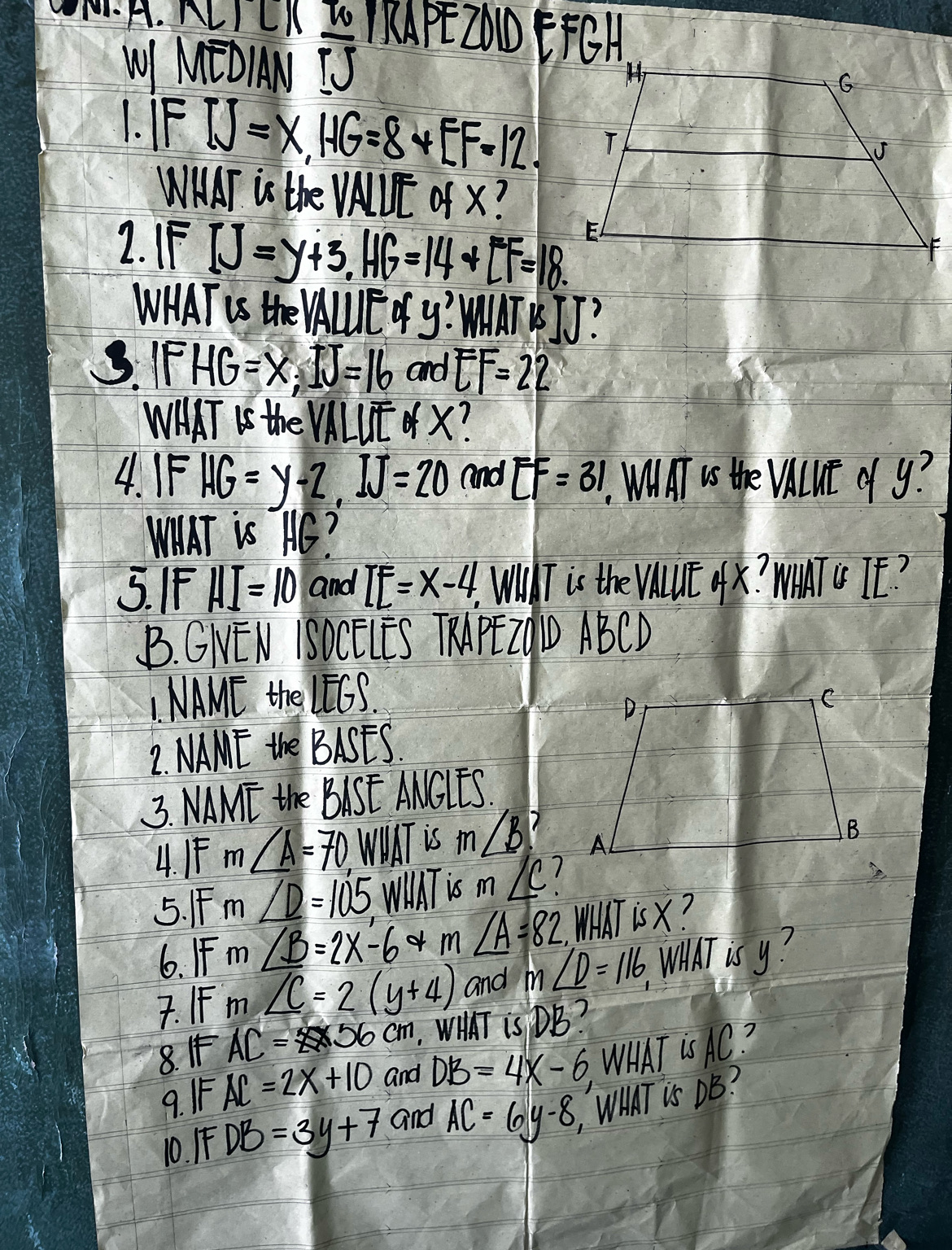 ALI LI MPE20O EFCA 
WI MEDIN  IJ/IJ 
IFIJ=x, HG=8+EF=12. 
WMAT is the /_ 11 ofx? 
2. IF IJ=y+3, HG=14+LF=18
WHAT US the VAUUIE Oy? WMINTRJJ? 
3. IF HG=x; IJ=16 and EF=22
WHAT Is the VALUE X? 
4. IF HG=y-2, IJ=20 and EF=31. WMITI Is the VluE o y? 
WIAT is HC? 
5. IF HI=10 and IE=x-4, Wa T is the VAuE AX? WIMTC TE? 
B. GNEN ISOCELES TRAPEZ9D ABCD
I. NAME thel EG
2. NAME the BASES. 
3. NAME the BISE ANCIES. 
4. I ∠ A=70.WWAT is m∠ B? 
5. IFm ∠ D=105 WIAT is m∠ C
6. IF m ∠ B=2x-6 m∠ A=82 WHAT is X? 
7. IF m ∠ C=2(y+4) and m∠ D=116 WWAT is y? 
8. I AC=25* 56cm. WT is DB? 
9. IF AC=2x+10 and DB=4x-6 WHAT Is AC? 
10. F DB=3y+7 and AC=6y-8 WHAT is DB?