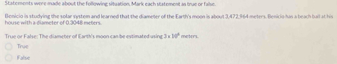 Statements were made about the following situation. Mark each statement as true or false.
Benicio is studying the solar system and learned that the diameter of the Earth's moon is about 3,472,964 meters. Benicio has a beach ball at his
house with a diameter of 0.3048 meters
True or False: The diameter of Earth's moon can be estimated using 3* 10^6 meters.
True
False