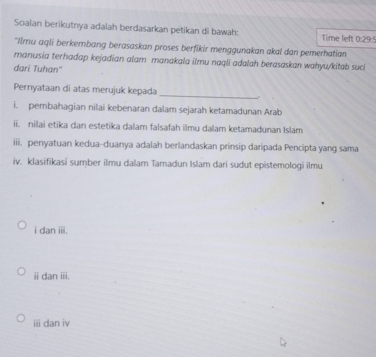 Soalan berikutnya adalah berdasarkan petikan di bawah: 
Time left 0:29:5
“Ilmu aqli berkembang berasaskan proses berfikir menggunakan akal dan pemerhatian 
manusia terhadap kejadian alam manakala ilmu naqli adalah berasaskan wahyu/kitab suci 
dari Tuhan” 
Pernyataan di atas merujuk kepada 
_ 
. 
i. pembahagian nilai kebenaran dalam sejarah ketamadunan Arab 
ii. nilai etika dan estetika dalam falsafah ilmu dalam ketamadunan Islam 
iii. penyatuan kedua-duanya adalah berlandaskan prinsip daripada Pencipta yang sama 
iv. klasifikasi sumber ilmu dalam Tamadun Islam dari sudut epistemologi ilmu 
i dan iii. 
ii dan iii. 
ii dan iv