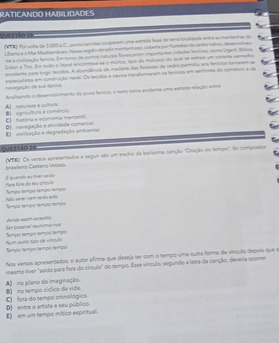RATICANDO HABILIDADES
Questão 19
(VIX) Por volta de 3.000 a.C., povos semitas ocuparam uma estreita faxa de terra localizada entre as montanhas do
Libano e o Mar Mediterrâneo. Nessa região de solo montanhoso, coberta por fiorestas de cedro nativo, desenvolveu
-se a civilização fenícia. Em toro de portos naturais floresceram importantes cidades fenícias, como Ugarit, Bíbios,
Sidon e Tiro. Em todo o litoral encontrava-se o múrice, tipo de molusco do qual se extraia um corante vermelho
excelente para tíngir tecidos. A abundância de madeira das florestas de cadro permitiu aos fenícios tornarem se
especialistas em construção naval. Os tecidos e navios transformaram os fenícios em senhores do comércio e da
navegação de sua época.
Analisando o desenvolvimento do povo fenício, o texto toma evidente uma estreita relação entre
A) natureza e cultura.
B) agricultura e comércio.
C) história e economia mercantil.
D) navegação e atividade comercial.
E) civilização e degradação ambiental.
Questão 20
(VIX) Os versos apresentados a seguir são um trecho da belíssima canção ''Oração ao tempo'', do compositor
brasileiro Caetano Veloso.
E quando eu tiver saído
Para fora do teu círculo
Tempo tempo tempo tempo
Não serei nem terás sido
Tempo tempo tempo tempo
Anda assim acredito
Ser possível reunirmo-nos
Tempo tempo tempo tempo
Num outro tipo de vínculo
Tempo tempo tempo tempo
Nos versos apresentados, o autor afirma que deseja ter com o tempo uma outra forma de vínculo depois que o
mesmo tiver "saído para fora do círculo" do tempo. Esse vínculo, segundo a letra da canção, deveria ocorrer
A) no plano da imaginação.
B) no tempo cíclico da vida.
C) fora do tempo cronológico.
D) entre o artista e seu público.
E) em um tempo mítico espiritual.
