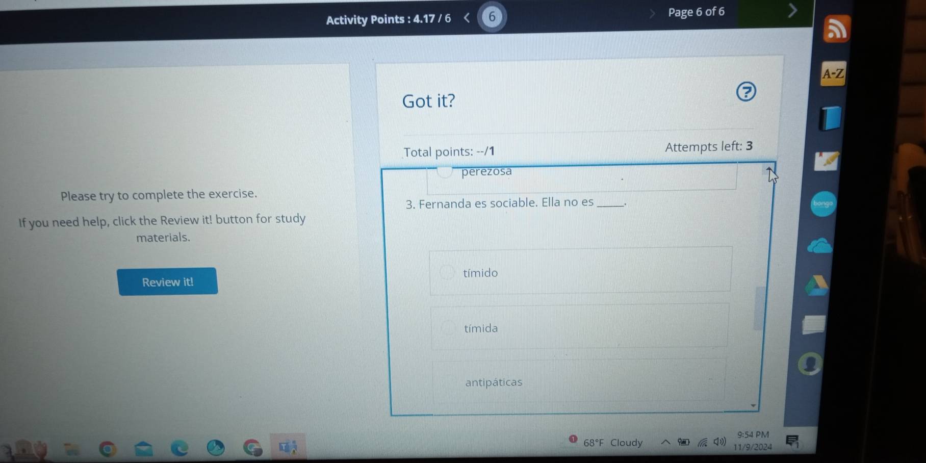 Activity Points : 4.17 / 6 Page 6 of 6 
Got it? 
Total points: --/1 Attempts left: 3 
perezosa 
Please try to complete the exercise. 
3. Fernanda es sociable. Ella no es_ 
If you need help, click the Review it! button for study 
materials. 
Review it! tímido 
tímida 
antipáticas 
68°F Cloudy