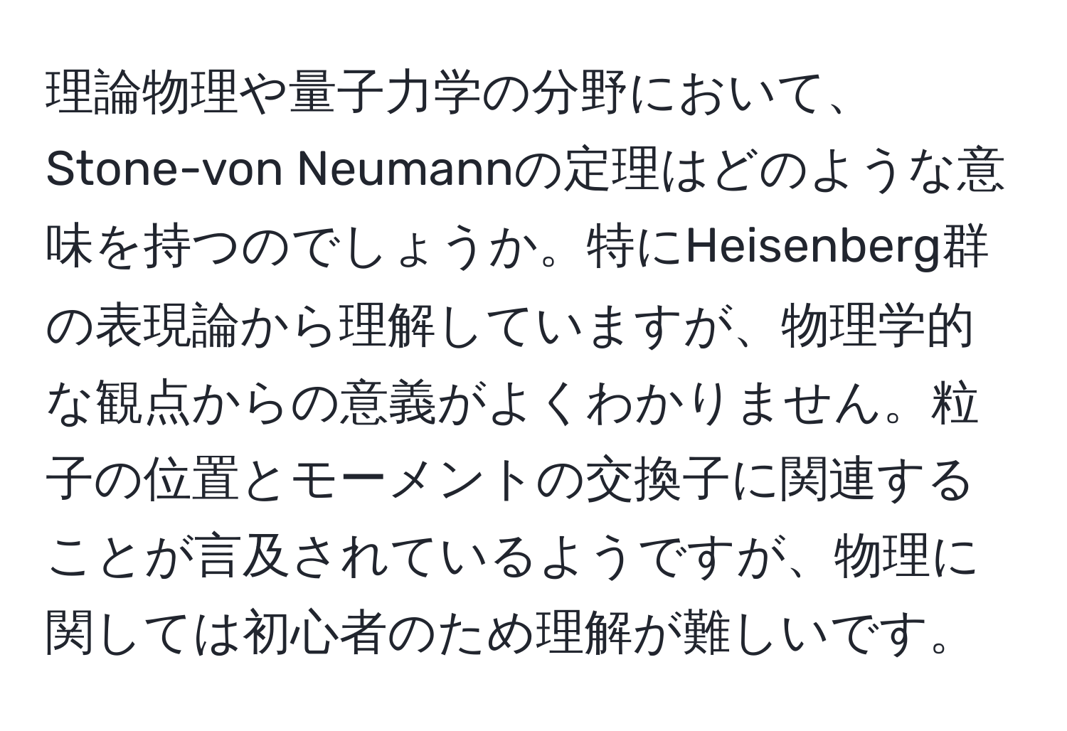 理論物理や量子力学の分野において、Stone-von Neumannの定理はどのような意味を持つのでしょうか。特にHeisenberg群の表現論から理解していますが、物理学的な観点からの意義がよくわかりません。粒子の位置とモーメントの交換子に関連することが言及されているようですが、物理に関しては初心者のため理解が難しいです。