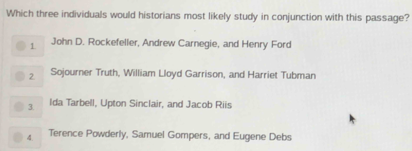 Which three individuals would historians most likely study in conjunction with this passage?
1 John D. Rockefeller, Andrew Carnegie, and Henry Ford
2 Sojourner Truth, William Lloyd Garrison, and Harriet Tubman
3. Ida Tarbell, Upton Sinclair, and Jacob Riis
4. Terence Powderly, Samuel Gompers, and Eugene Debs