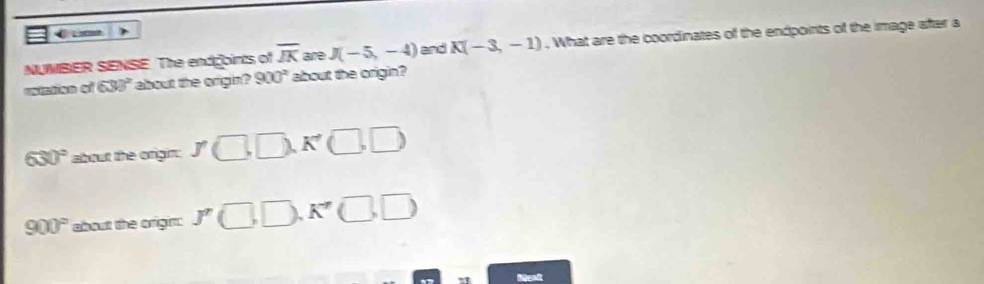 NUMBER SENSE. The endgoints of overline JK are J(-5,-4) and K(-3,-1). What are the coordinates of the endpoints of the image after a
cnzind qì 630° about the origin? 900^2 about the origin?
630° about the origin; J□ ,□ ,K'□ ,□ )
900° about the origin: J'(□ ,□ ,K'(□ ,□ )