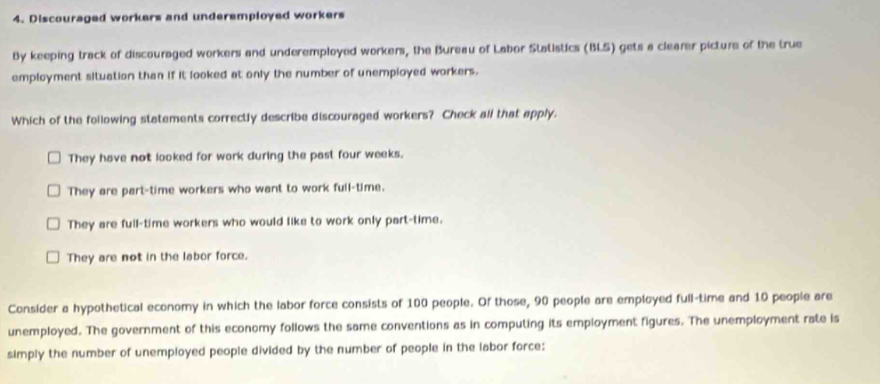 Discouraged workers and underemployed workers
By keeping track of discouraged workers and underemployed workers, the Bureau of Labor Statistics (BLS) gets a clearer picture of the true
employment situation than if it looked at only the number of unemployed workers.
Which of the following statements correctly describe discouraged workers? Check all that apply.
They have not looked for work during the past four weeks.
They are part-time workers who want to work full-time.
They are full-time workers who would like to work only part-time.
They are not in the labor force.
Consider a hypothetical economy in which the labor force consists of 100 people. Of those, 90 people are employed full-time and 10 people are
unemployed. The government of this economy follows the same conventions as in computing its employment figures. The unemployment rate is
simply the number of unemployed people divided by the number of people in the labor force: