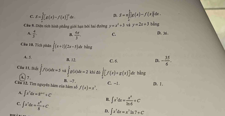 C. S=∈t _a^(b[g(x)-f(x)]^2)dx.
D. S=π ∈tlimits _a^(b|g(x)-f(x)|dx. 
Câu 9. Diện tích hình phẳng giới hạn bởi hai đường y=x^2)+3 và y=2x+3 bằng
A.  4/3 .
B.  4π /3 .
C.
D. 36.
Câu 10. Tích phân ∈tlimits _0^(1(x+1)(2x-5)dx bằng
A. 5. B. 12. C. 6.
D. -frac 35)6. 
Câu 11. Biết ∈tlimits _2^(3f(x)dx=5 và ∈tlimits _2^3g(x)dx=2 khi đó ∈tlimits _0^1[f(x)+g(x)] dx bằng
A. 7. B. −7.
C. -1. D. 1.
Câu 12. Tìm nguyên hàm của hàm số f(x)=x^7).
A. ∈t x^7dx=8^(x+1)+C
C. ∈t x^7dx= x^8/8 +C
B. ∈t x^7dx= x^6/ln 6 +C
D. ∈t x^7dx=x^7ln 7+C