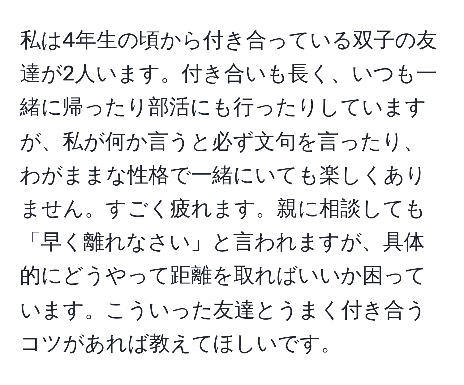 私は4年生の頃から付き合っている双子の友達が2人います。付き合いも長く、いつも一緒に帰ったり部活にも行ったりしていますが、私が何か言うと必ず文句を言ったり、わがままな性格で一緒にいても楽しくありません。すごく疲れます。親に相談しても「早く離れなさい」と言われますが、具体的にどうやって距離を取ればいいか困っています。こういった友達とうまく付き合うコツがあれば教えてほしいです。