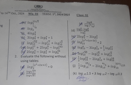 =       
to 14^(TH) Oct., 2024 Wk: 04 TERM: 1^n , 2024/2025 Class: S1
(h) log _5^((25sqrt 5))
g log _2^((1/8)
frac log 8)log ( 1/4 )
(i)、 4log _4^(2 (d) frac (log _3)^9-log _2^8)(log _3)^9
(k) 3log _4^(2+log frac x)4=1 (e) 2log _3)^8-3log _3^(2
(1) log _(10)^(sqrt(35))-log _(10)^(sqrt 7))+log _(10)^(sqrt(2)) (f) log _(10)^((x^(2)+5x+50))=2
/[ná] log _3^((27)+2log _3^9-log _3^(243) (g) log _(10)^6-3log _(10)^3+frac 2)3log _(10)^(27)
() 2log _a^(3-log _a^x=log _a^(36)
2. Evaluate the following without (b) log _(10)^(sqrt(30))-log _(10)^(sqrt 6))+log _(10)^(sqrt(2))
using tables
(j)  1/2 log _(10)^(25)-2log _(10)^3+log _(10)^(18)
(3) log _3^(((x^2)+2x+2))=0 (j)  1/2 log _(10)^(25)/_4-2log _(10)^(4/5)+log _(10)^(320)/_125
(1)  log sqrt(27)/log sqrt(81)  (k) log _101.5+3log _102-log _100.3