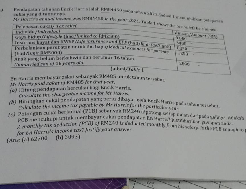 cukai yang dituntutnya. 
8 Pendapatan tahunan Encik Harris ialah RM84450 pada tahun 2021. Jadual 1 menunjukkan p 
Mr Harris's annual income was RM84450 in the yea 
En Harris membayar zakat sebanyak RM485 untuk tahun tersebut. 
Mr Harris paid zakat of RM485 for that year. 
(α) Hitung pendapatan bercukai bagi Encik Harris, 
Calculate the chargeable income for Mr Harris, 
(b) Hitungkan cukai pendapatan yang perlu dibayar oleh Encik Harris pada tahun tersebut. 
Calculate the income tax payable by Mr Harris for the particular year. 
(c) Potongan cukai berjadual (PCB) sebanyak RM240 dipotong setiap bulan daripada gajinya. Adakah 
PCB mencukupi untuk membayar cukai pendapatan En Harris? Justifikasikan jawapan anda. 
A monthly tax deduction (PCB) of RM240 is deducted monthly from his salary. Is the PCB enough to 
for En Harris’s income tax? Justify your answer. 
(Ans: (a) 62700 (b) 3093)