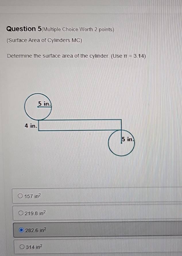 Question 5(Multiple Choice Worth 2 points)
(Surface Area of Cylinders MC)
Determine the surface area of the cylinder. (Use π =3.14)
157in^2
219.8in^2
282.6in^2
314in^2