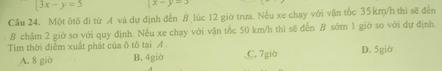 3x-y=5
(x-y=3
Câu 24. Một ôtô đi từ A và dự định đến B lúc 12 giờ trưa. Nếu xe chạy với vận tốc 35km/h thì sẽ đến
B chậm 2 giờ so với quy định. Nếu xe chạy với vận tốc 50 km/h thì sẽ đến B sớm 1 giờ so với dự định.
Tim thời điểm xuất phát của ô tô tại A . D. 5giờ
A. 8 giờ B. 4giờ C. 7giờ