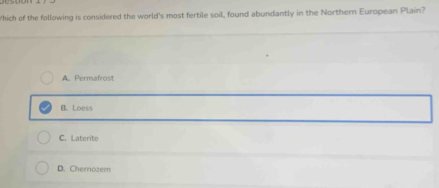 stion 
/hich of the following is considered the world's most fertile soil, found abundantly in the Northern European Plain?
A. Permafrost
B. Loess
C. Laterite
D. Chernozem