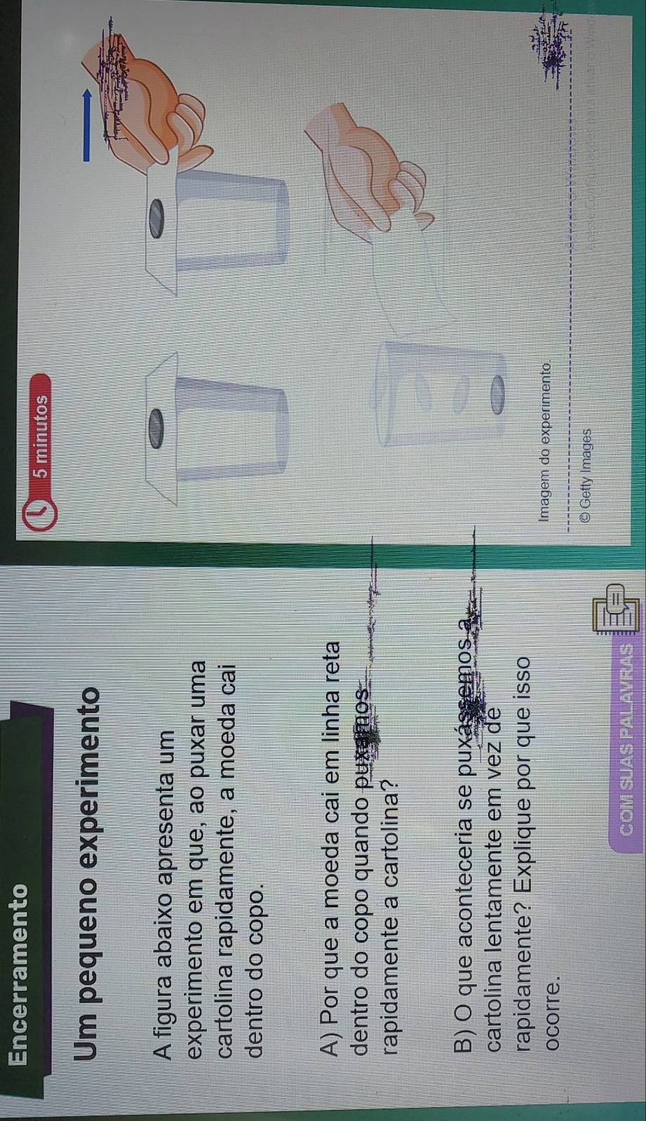 Encerramento 
5 minutos 
Um pequeno experimento 
A figura abaixo apresenta um 
experimento em que, ao puxar uma 
cartolina rapidamente, a moeda cai 
dentro do copo. 
A) Por que a moeda cai em linha reta 
dentro do copo quando puxamos 
rapidamente a cartolina? 
B) O que aconteceria se puxássemos a 
cartolina lentamente em vez de 
rapidamente? Explique por que isso 
ocorre. 
Imagem do experimento 
© Getty Images 
COM SUAS PALAVRAS