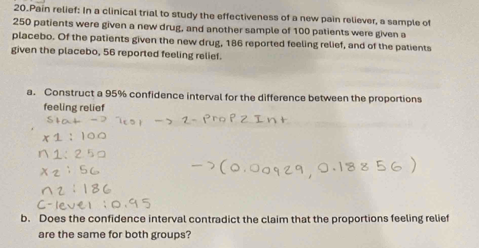 Pain relief: In a clinical trial to study the effectiveness of a new pain reliever, a sample of
250 patients were given a new drug, and another sample of 100 patients were given a 
placebo. Of the patients given the new drug, 186 reported feeling relief, and of the patients 
given the placebo, 56 reported feeling relief. 
a. Construct a 95% confidence interval for the difference between the proportions 
feeling relief 
b. Does the confidence interval contradict the claim that the proportions feeling relief 
are the same for both groups?