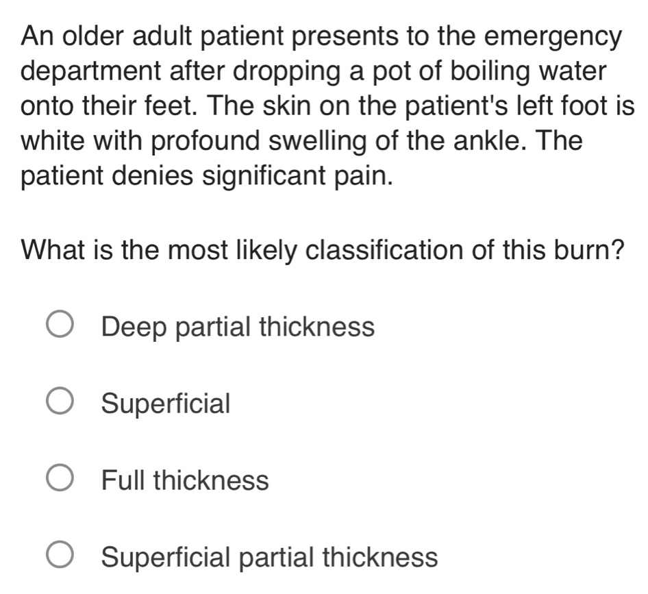 An older adult patient presents to the emergency
department after dropping a pot of boiling water
onto their feet. The skin on the patient's left foot is
white with profound swelling of the ankle. The
patient denies significant pain.
What is the most likely classification of this burn?
Deep partial thickness
Superficial
Full thickness
Superficial partial thickness