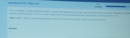 of 12. Step 1 of 3 
Correct 
and the width to be Erik is building a cubby bookshelf, that is, a book shelf divided into storage holes (cubbies) instead of shelves. He wants the heigh and width of x-5.
x^2+5x+6. Each cubby hole in the bookshelf will have a height of x+3
Step 1 of 3 : Write a rational expression to detemine how many cubbies high the book shelf will be 
Answer