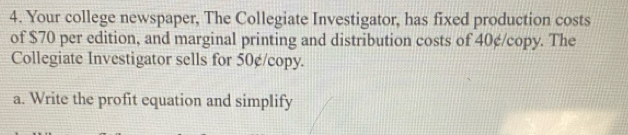 Your college newspaper, The Collegiate Investigator, has fixed production costs 
of $70 per edition, and marginal printing and distribution costs of 40¢ /copy. The 
Collegiate Investigator sells for 50¢ /copy. 
a. Write the profit equation and simplify