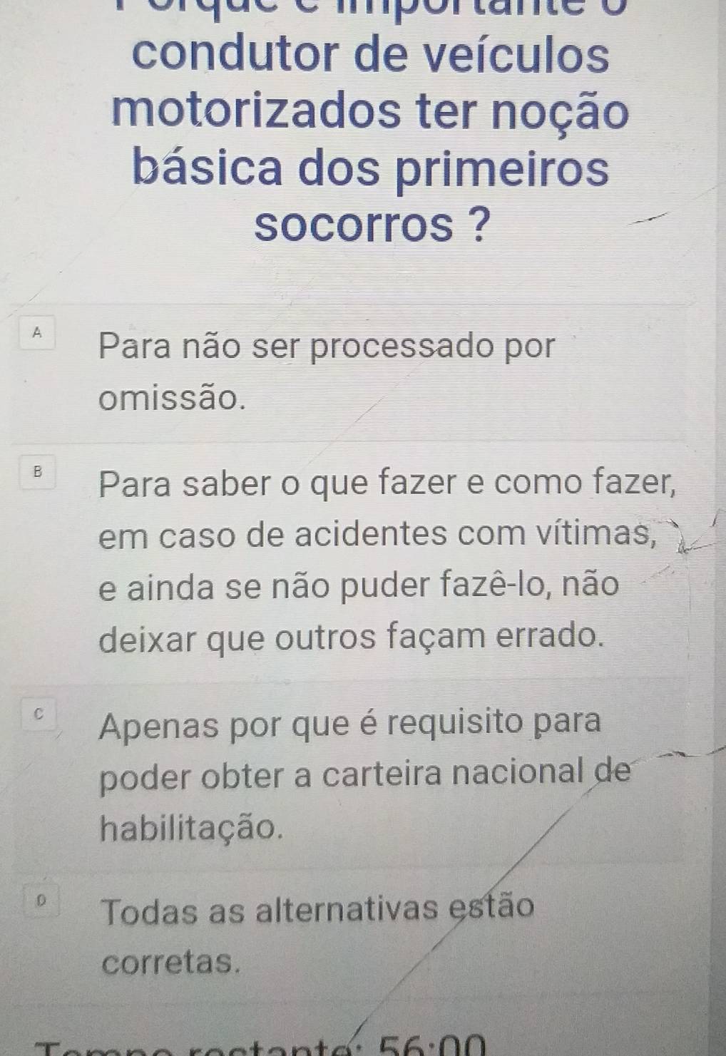 condutor de veículos
motorizados ter noção
básica dos primeiros
socorros ?
A Para não ser processado por
omissão.
B Para saber o que fazer e como fazer,
em caso de acidentes com vítimas,
e ainda se não puder fazê-lo, não
deixar que outros façam errado.
C
Apenas por que é requisito para
poder obter a carteira nacional de
habilitação.
0 Todas as alternativas estão
corretas.