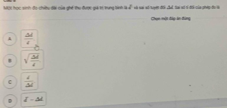 Một học sinh đo chiều dài của ghế thu được giá trị trung bình là overline d và sai số tuyệt đối A. Sai số tỉ đổi của phép đo là
Chọn mặt đấp án đứng
A  △ d/t 
B sqrt(frac △ d)d
C  d/△ d .
D overline d-△ d