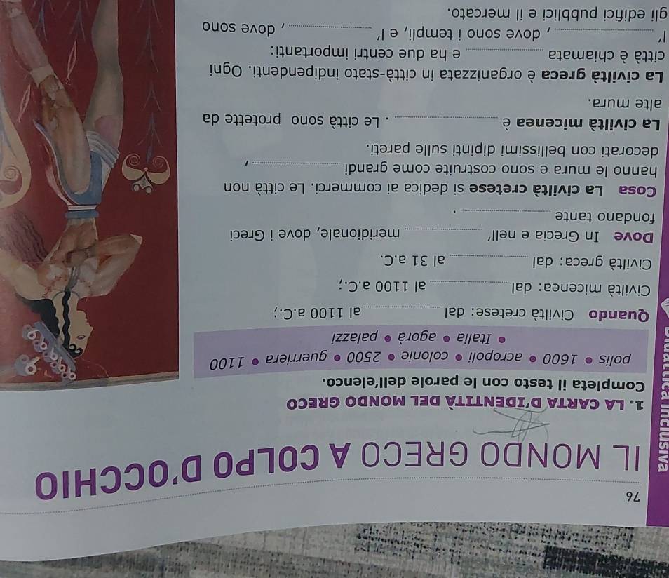76 
2 IL MONDO GRECO A COLPO D'OCCHIO 
1. LA CARTA D'IDENTITÀ DEL MONDO GRECO 
Completa il testo con le parole dell’elenco. 
polis • 1600 • acropoli • colonie • 2500 • guerriera 1100
Italia ● agorà ● palazzi 
Quando Civiltà cretese: dal _al 1100 a.C.; 
Civiltà micenea: dal _al 1100 a.C.; 
Civiltà greca: dal _al 31 a.C. 
Dove In Grecia e nell' _meridionale, dove i Greci 
fondano tante_ 
. 
Cosa La civiltà cretese si dedica ai commerci. Le città non 
hanno le mura e sono costruite come grandi_ 
1 
decorati con bellissimi dipinti sulle pareti. 
La civiltà micenea è _. Le città sono protette da 
alte mura. 
La civiltà greca è organizzata in città-stato indipendenti. Ogni 
città è chiamata _e ha due centri importanti: 
1' _, dove sono i templi, e l’ _, dove sono 
gli edifici pubblici e il mercato.