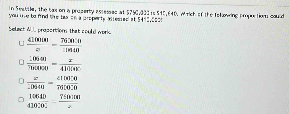 In Seattle, the tax on a property assessed at $760,000 is $10,640. Which of the following proportions could
you use to find the tax on a property assessed at $410,000?
Select ALL proportions that could work.
 410000/x = 760000/10640 
 10640/760000 = x/410000 
 x/10640 = 410000/760000 
 10640/410000 = 760000/x 