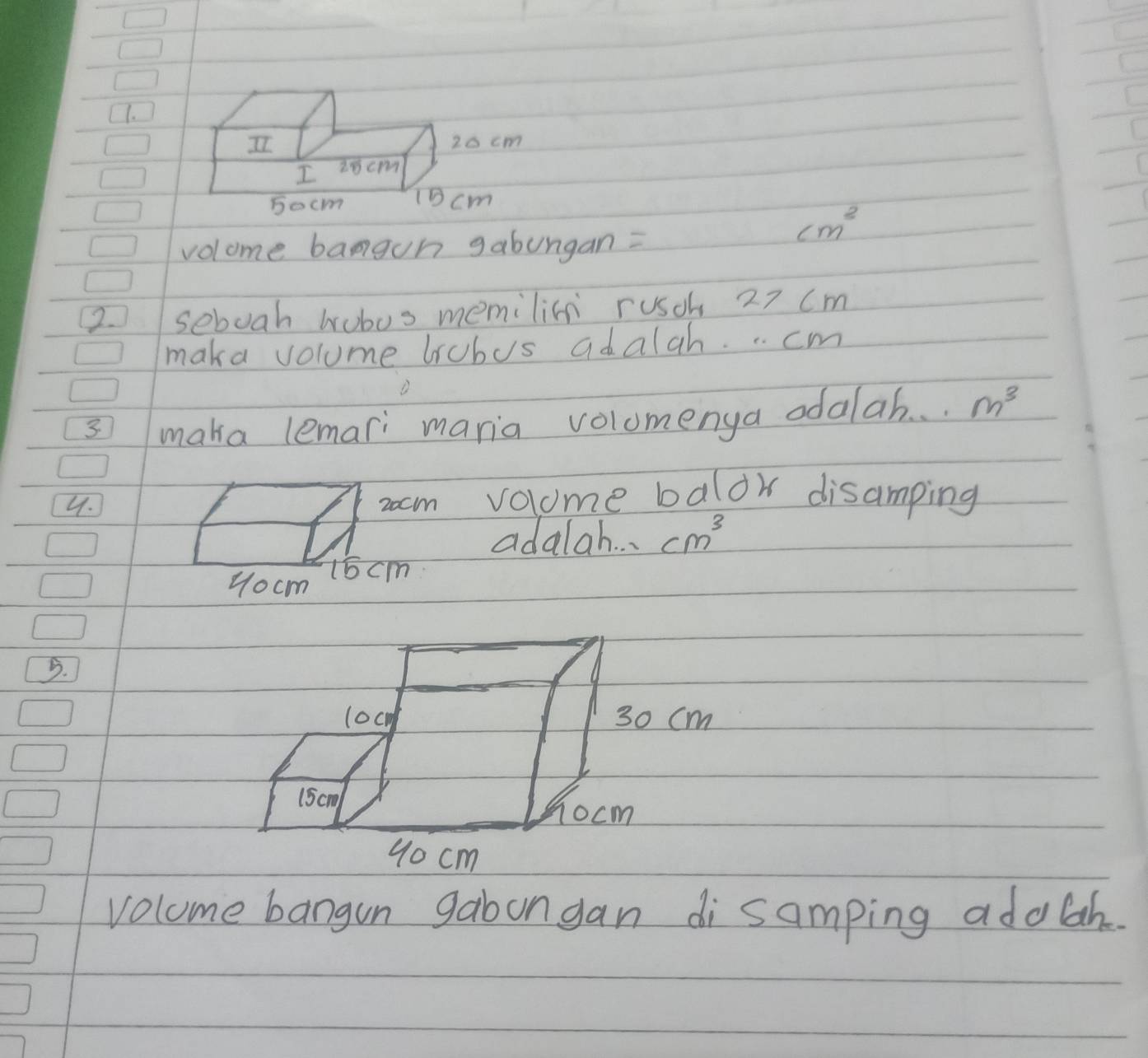 volome bangon gabungan =
cm^2
2 sebuah wobos memilin rusok 27 (m 
maka volume brobus adalah. .. cm
3 maka lemari maria volomenya odalah. . . m^3
4. volome balor disamping 
adalah. . cm^3
5. 
volome bangun gabongan di samping adolah.