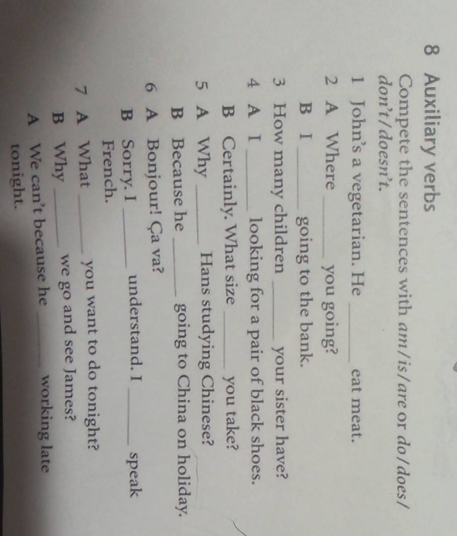 Auxiliary verbs 
Compete the sentences with am/is/are or do/does/ 
don’t / doesn’t. 
1 John’s a vegetarian. He _eat meat. 
2 A Where _you going? 
B I _going to the bank. 
3 How many children _your sister have? 
4 A I _looking for a pair of black shoes. 
B Certainly. What size _you take? 
5 A Why _Hans studying Chinese? 
B Because he _going to China on holiday. 
6 A Bonjour! Ça va? 
B Sorry. I _understand. I _speak 
French. 
7 A What _you want to do tonight? 
B Why _we go and see James? 
A We can’t because he_ 
working late 
tonight.