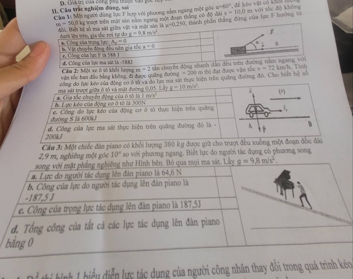 Giả trị của công phụ thuộc vào gốc hợp
II. Câu trắc nghiệm đúng, sai
Câu 1: Một người dùng lực F hợp với phương nằm ngang một góc alpha =60° ,  đề kéo vật có khỏi lượng
t sản năm ngang một đoạn thắng có độ dài s=10,0m với tốc độ không
n thẳng đứng của lực F hướng từ
Câu 2: Một xe ô tô khối lượng 
vận tốc ban đầu bằng không, đỉ được quãng đường =200m thì đạt được vậ
lực ma sát thực hiện trên quãng đường đó. Cho biết hệ số
Câu 3: Một chiếc đàn piano có khối lượng 38
2,9 m, nghiêng một góc 10° so với phương ngang. Biết lực do người tác dụng có phương song
hih 1hiểu diễn lực tác dụng của người công nhân thay đôi trong quá trình kéo