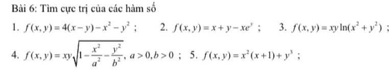 Tìm cực trị của các hàm số 
1. f(x,y)=4(x-y)-x^2-y^2; 2. f(x,y)=x+y-xe^y; 3. f(x,y)=xyln (x^2+y^2)
4. f(x,y)=xysqrt(1-frac x^2)a^2- y^2/b^2 , a>0, b>0; 5. f(x,y)=x^2(x+1)+y^3;