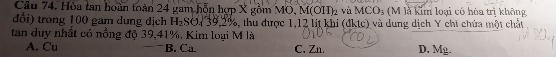Hòa tan hoàn toàn 24 gam hỗn hợp X gồm MO, M(OH) ₂ và MCO₃ (M là kim loại có hóa trị không
đổi) trong 100 gam dung dịch H_2 :SO4 39, 2%, thu được 1, 12 lít khí (đktc) và dung dịch Y chi chứa một chất
tan duy nhất có nồng độ 39, 41%. Kim loại M là
A. Cu B. Ca. C. Zn. D. Mg.