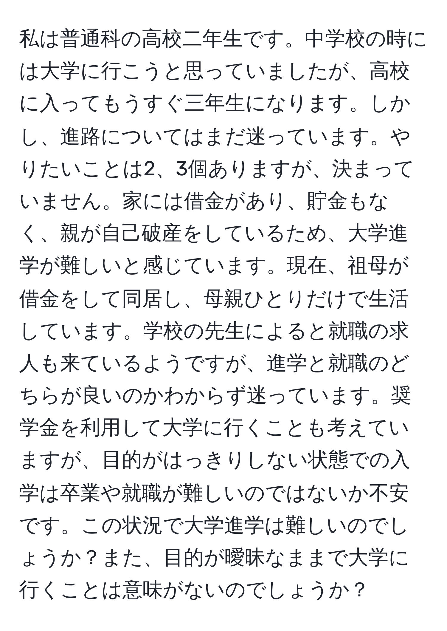 私は普通科の高校二年生です。中学校の時には大学に行こうと思っていましたが、高校に入ってもうすぐ三年生になります。しかし、進路についてはまだ迷っています。やりたいことは2、3個ありますが、決まっていません。家には借金があり、貯金もなく、親が自己破産をしているため、大学進学が難しいと感じています。現在、祖母が借金をして同居し、母親ひとりだけで生活しています。学校の先生によると就職の求人も来ているようですが、進学と就職のどちらが良いのかわからず迷っています。奨学金を利用して大学に行くことも考えていますが、目的がはっきりしない状態での入学は卒業や就職が難しいのではないか不安です。この状況で大学進学は難しいのでしょうか？また、目的が曖昧なままで大学に行くことは意味がないのでしょうか？