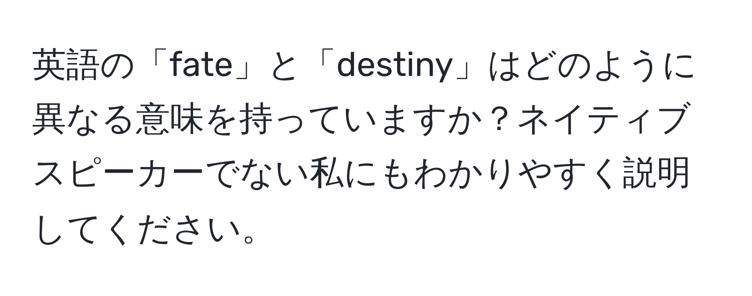 英語の「fate」と「destiny」はどのように異なる意味を持っていますか？ネイティブスピーカーでない私にもわかりやすく説明してください。