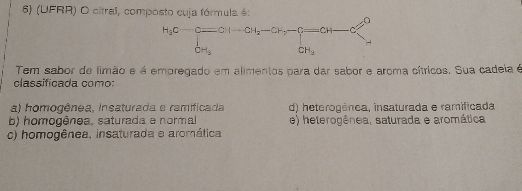 (UFRR) O citral, composto cuja fórmula é:
H_3C-C=CH-CH_2-CH_2-C=CH-CG=CH_3
Tem sabor de limão e é empregado em alimentos para dar sabor e aroma cítricos. Sua cadeia é
classificada como:
a) homogênea, insaturada e ramificada d) heterogênea, insaturada e ramificada
b) homogênea, saturada e normal e) heterogênea, saturada e aromática
c) homogênea, insaturada e aromática