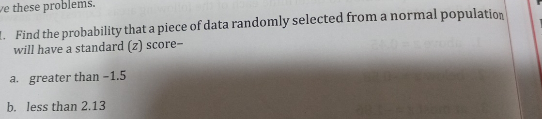 ve these problems. 
l. Find the probability that a piece of data randomly selected from a normal population 
will have a standard (z) score-- 
a. greater than −1.5
b. less than 2.13