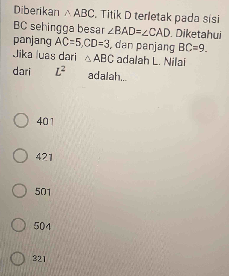 Diberikan △ ABC. Titik D terletak pada sisi
BC sehingga besar ∠ BAD=∠ CAD. Diketahui
panjang AC=5, CD=3 , dan panjang BC=9. 
Jika luas dari △ ABC adalah L. Nilai
dari L^2 adalah...
401
421
501
504
321