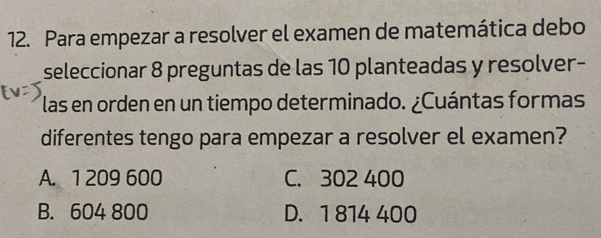 Para empezar a resolver el examen de matemática debo
seleccionar 8 preguntas de las 10 planteadas y resolver-
las en orden en un tiempo determinado. ¿Cuántas formas
diferentes tengo para empezar a resolver el examen?
A. 1 209 600 C. 302 400
B. 604 800 D. 1 814 400