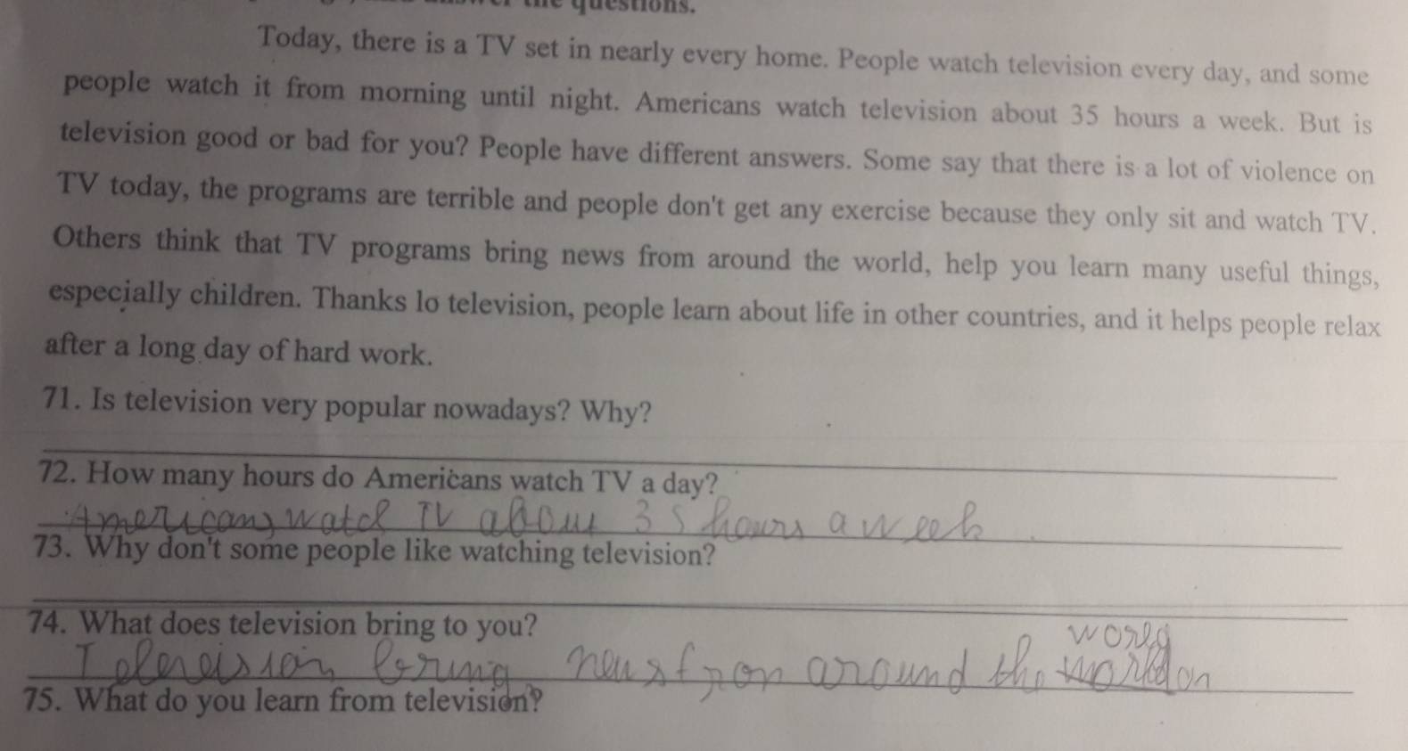 questions. 
Today, there is a TV set in nearly every home. People watch television every day, and some 
people watch it from morning until night. Americans watch television about 35 hours a week. But is 
television good or bad for you? People have different answers. Some say that there is a lot of violence on 
TV today, the programs are terrible and people don't get any exercise because they only sit and watch TV. 
Others think that TV programs bring news from around the world, help you learn many useful things, 
especially children. Thanks lo television, people learn about life in other countries, and it helps people relax 
after a long day of hard work. 
71. Is television very popular nowadays? Why? 
_ 
72. How many hours do Americans watch TV a day? 
_ 
73. Why don't some people like watching television? 
_ 
74. What does television bring to you? 
_ 
75. What do you learn from television?