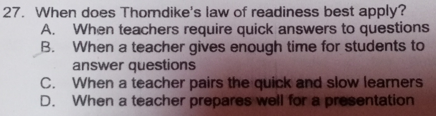 When does Thomdike's law of readiness best apply?
A. When teachers require quick answers to questions
B. When a teacher gives enough time for students to
answer questions
C. When a teacher pairs the quick and slow learners
D. When a teacher prepares well for a presentation