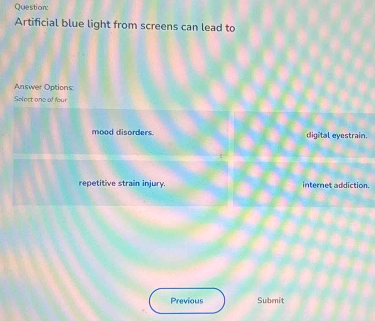 Artificial blue light from screens can lead to
Answer Options:
Select one of four
mood disorders. digital eyestrain.
repetitive strain injury. internet addiction.
Previous Submit