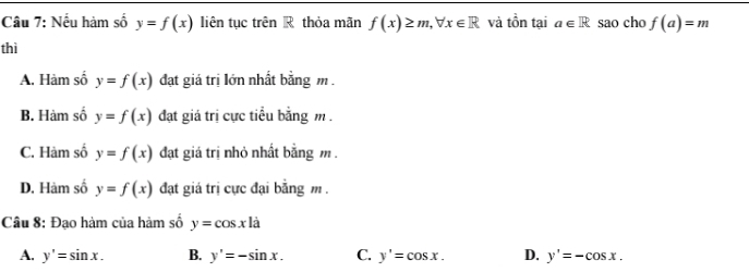 Nếu hàm số y=f(x) liên tục trên R thỏa mãn f(x)≥ m, forall x∈ R và tồn tại a∈ R sao cho f(a)=m
thì
A. Hàm số y=f(x) đạt giá trị lớn nhất bằng m.
B. Hàm số y=f(x) đạt giá trị cực tiểu bằng m.
C. Hàm số y=f(x) đạt giá trị nhỏ nhất bằng m.
D. Hàm số y=f(x) đạt giá trị cực đại bằng m.
Câu 8: Đạo hàm của hàm số y=cos xla
A. y'=sin x. B. y'=-sin x. C. y'=cos x. D. y'=-cos x.