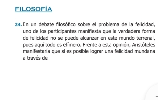 Filosofía 
24. En un debate filosófico sobre el problema de la felicidad, 
uno de los participantes manifiesta que la verdadera forma 
de felicidad no se puede alcanzar en este mundo terrenal, 
pues aquí todo es efímero. Frente a esta opinión, Aristóteles 
manifestaría que si es posible lograr una felicidad mundana 
a través de