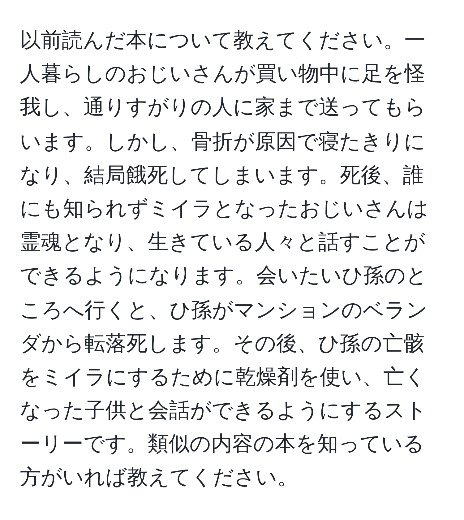 以前読んだ本について教えてください。一人暮らしのおじいさんが買い物中に足を怪我し、通りすがりの人に家まで送ってもらいます。しかし、骨折が原因で寝たきりになり、結局餓死してしまいます。死後、誰にも知られずミイラとなったおじいさんは霊魂となり、生きている人々と話すことができるようになります。会いたいひ孫のところへ行くと、ひ孫がマンションのベランダから転落死します。その後、ひ孫の亡骸をミイラにするために乾燥剤を使い、亡くなった子供と会話ができるようにするストーリーです。類似の内容の本を知っている方がいれば教えてください。