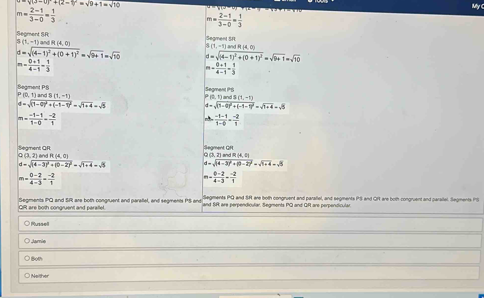 sqrt((3-0)^2)+(2-1)^2=sqrt(9+1)=sqrt(10)
m= (2-1)/3-0 = 1/3 
My
m= (2-1)/3-0 = 1/3 
Segment SR Segment SR
(1,-1) and R(4,0)
d=sqrt((4-1)^2)+(0+1)^2=sqrt(9+1)=sqrt(10)
S(1,-1)a r dR(4,0)
d=sqrt((4-1)^2)+(0+1)^2=sqrt(9+1)=sqrt(10)
m= (0+1)/4-1 = 1/3 
m= (0+1)/4-1 = 1/3 
Segment PS Segment PS
(0,1) and S(1,-1) P(0,1) and S(1,-1)
d=sqrt((1-0)^2)+(-1-1)^2=sqrt(1+4)=sqrt(5)
d=sqrt((1-0)^2)+(-1-1)^2=sqrt(1+4)=sqrt(5)
m= (-1-1)/1-0 = (-2)/1 
 (-1-1)/1-0 = (-2)/1 
Segment QR Segment QR
C (3,2) and R(4,0) (3,2) and R(4,0)
d=sqrt((4-3)^2)+(0-2)^2=sqrt(1+4)=sqrt(5)
d=sqrt((4-3)^2)+(0-2)^2=sqrt(1+4)=sqrt(5)
m= (0-2)/4-3 = (-2)/1 
m= (0-2)/4-3 = (-2)/1 
Segments PQ and SR are both congruent and parallel, and segments PS and QR are both congruent and parailel. Segments PS
Segments PQ and SR are both congruent and parallel, and segments PS and and SR are perpendicular. Segments PQ and QR are perpendicular.
QR are both congruent and parallel.
Russell
Jamie
Both
Neither