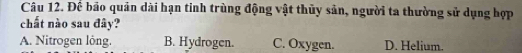 Đế bảo quân dài hạn tinh trùng động vật thủy sản, người ta thường sử dụng hợp
chất nào sau đây?
A. Nitrogen lông. B. Hydrogen. C. Oxygen. D. Helium.