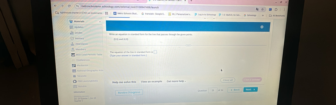 La lighthouse charter k12'mn us bookmarks : Metro Schools Stud. Gtranslate - Google S. XL | Personalized s. Log in to Schoology 1-3: MathXL for Sch... G Schoology All Bookmarks 
Materials 
Updates 
Grades Write an equation in standard form for the line that passes through the given points 
Mastery (0,6) and (4,0) 
Attendance 
The equation of the line in standard form is 
(Type your answer in standard form.) 
MackinVIA 
National Geographic Kids 
Newsela Clear all Chu k an 
3 PBS LeamingMedia Help me solve this View an example Get more help - 
Wetrable 
Information Roview Progress Question 25 of 34 4 Back Noxt 
Sat oyarter 1, 24 -25